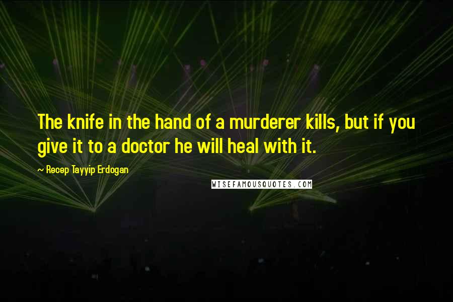 Recep Tayyip Erdogan Quotes: The knife in the hand of a murderer kills, but if you give it to a doctor he will heal with it.