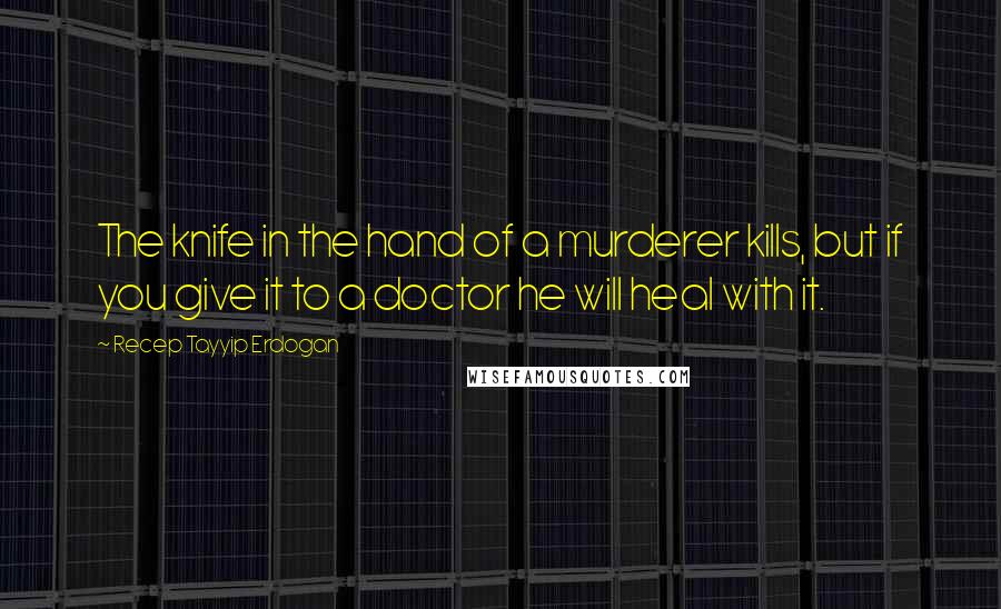 Recep Tayyip Erdogan Quotes: The knife in the hand of a murderer kills, but if you give it to a doctor he will heal with it.