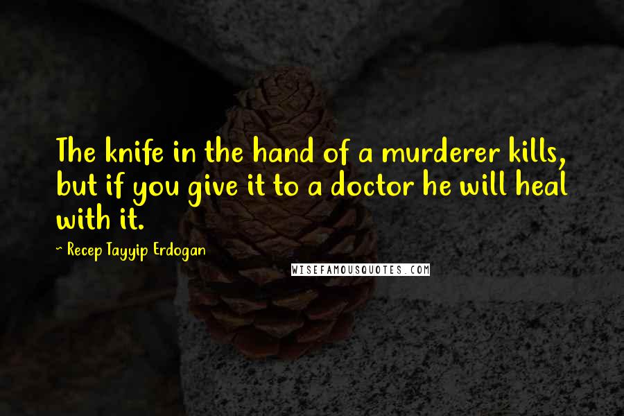 Recep Tayyip Erdogan Quotes: The knife in the hand of a murderer kills, but if you give it to a doctor he will heal with it.