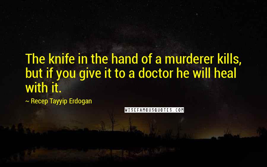 Recep Tayyip Erdogan Quotes: The knife in the hand of a murderer kills, but if you give it to a doctor he will heal with it.