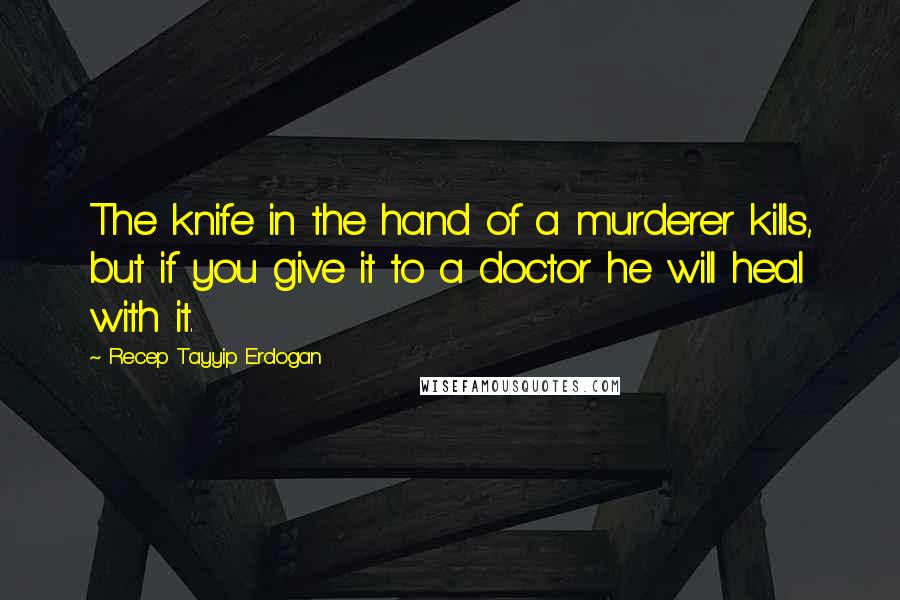 Recep Tayyip Erdogan Quotes: The knife in the hand of a murderer kills, but if you give it to a doctor he will heal with it.