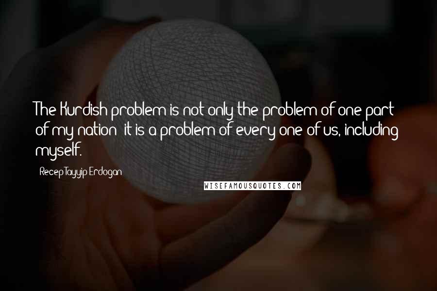 Recep Tayyip Erdogan Quotes: The Kurdish problem is not only the problem of one part of my nation: it is a problem of every one of us, including myself.