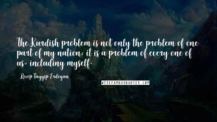 Recep Tayyip Erdogan Quotes: The Kurdish problem is not only the problem of one part of my nation: it is a problem of every one of us, including myself.