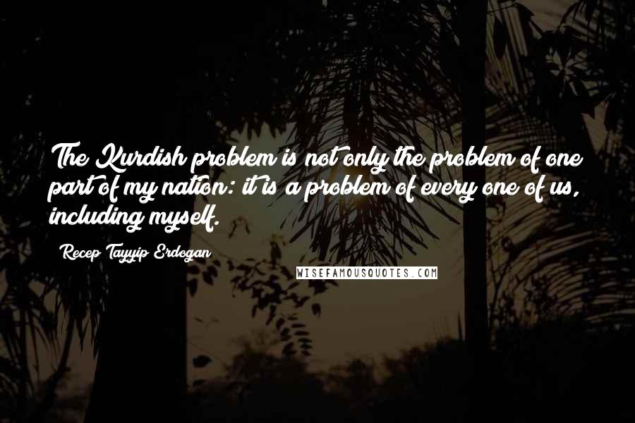 Recep Tayyip Erdogan Quotes: The Kurdish problem is not only the problem of one part of my nation: it is a problem of every one of us, including myself.