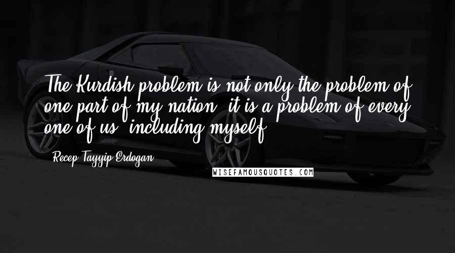 Recep Tayyip Erdogan Quotes: The Kurdish problem is not only the problem of one part of my nation: it is a problem of every one of us, including myself.