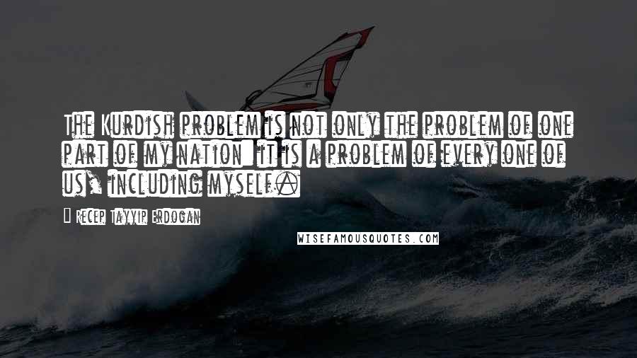 Recep Tayyip Erdogan Quotes: The Kurdish problem is not only the problem of one part of my nation: it is a problem of every one of us, including myself.