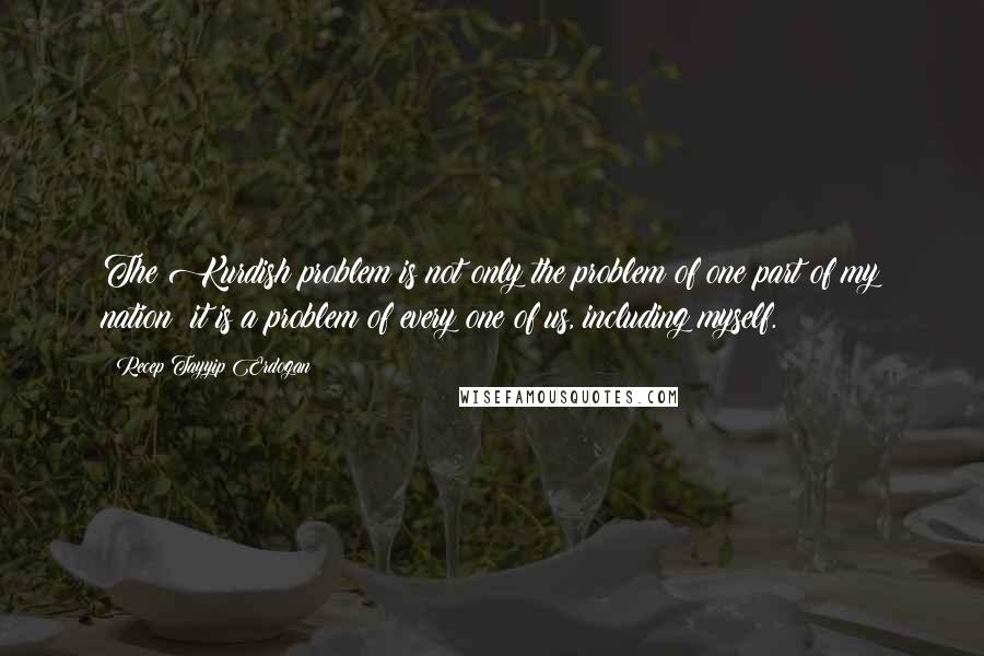 Recep Tayyip Erdogan Quotes: The Kurdish problem is not only the problem of one part of my nation: it is a problem of every one of us, including myself.