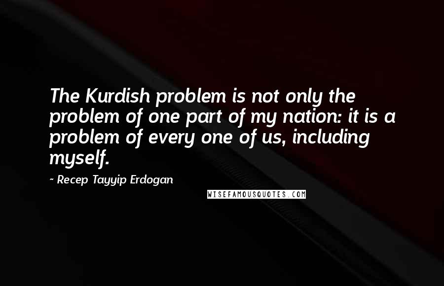 Recep Tayyip Erdogan Quotes: The Kurdish problem is not only the problem of one part of my nation: it is a problem of every one of us, including myself.