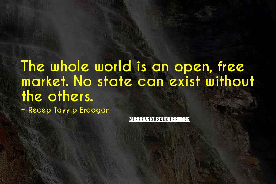 Recep Tayyip Erdogan Quotes: The whole world is an open, free market. No state can exist without the others.