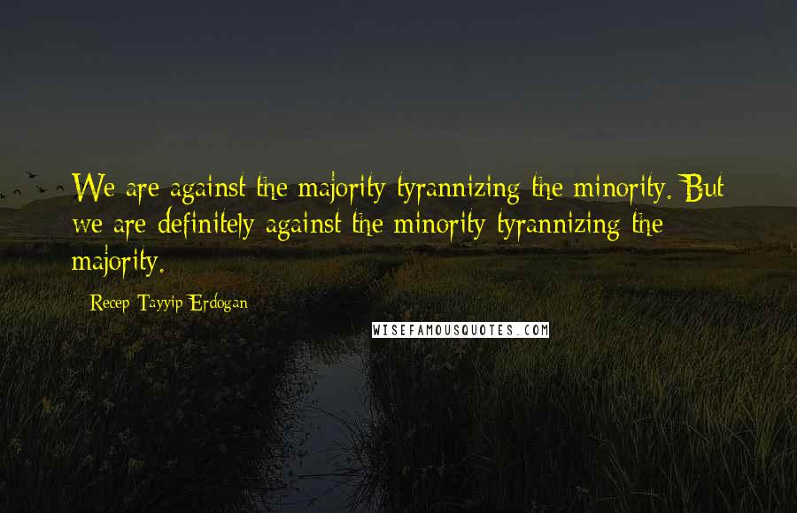 Recep Tayyip Erdogan Quotes: We are against the majority tyrannizing the minority. But we are definitely against the minority tyrannizing the majority.