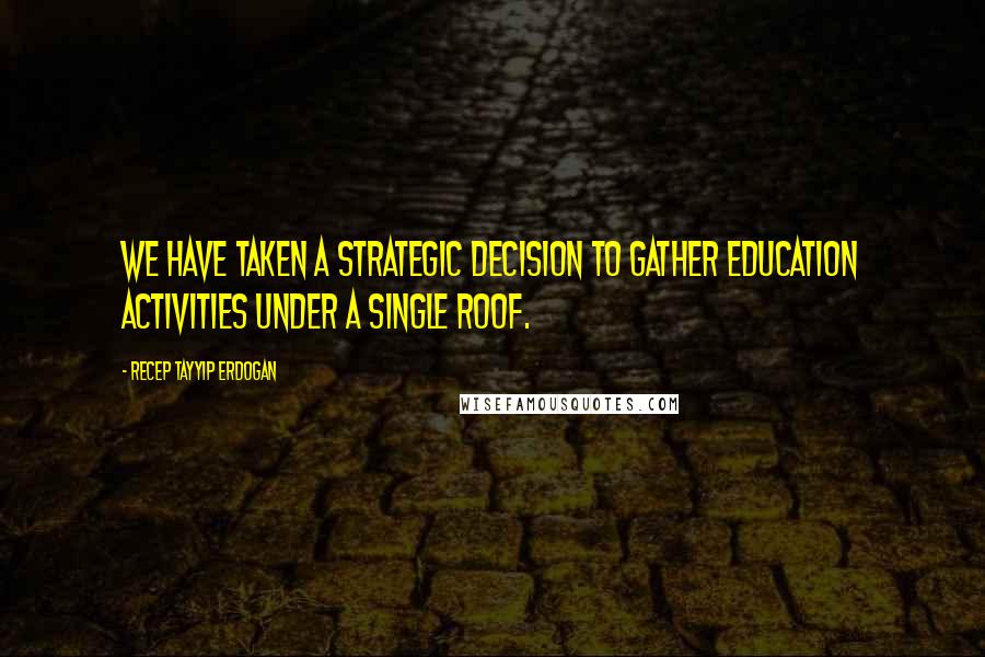 Recep Tayyip Erdogan Quotes: We have taken a strategic decision to gather education activities under a single roof.