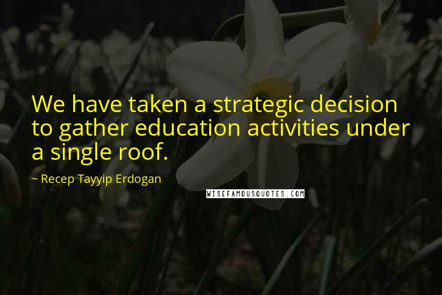 Recep Tayyip Erdogan Quotes: We have taken a strategic decision to gather education activities under a single roof.