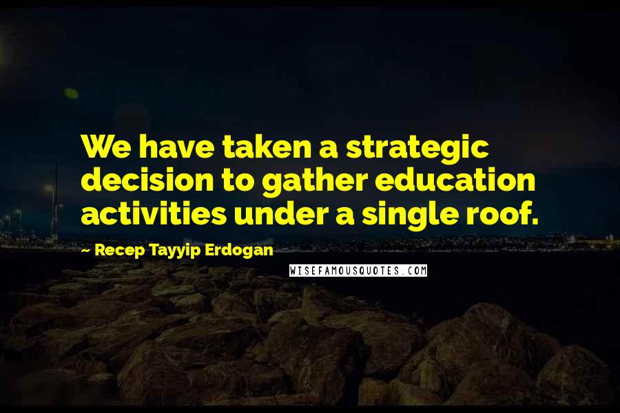 Recep Tayyip Erdogan Quotes: We have taken a strategic decision to gather education activities under a single roof.