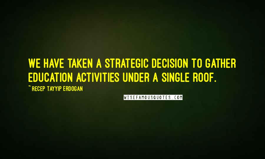 Recep Tayyip Erdogan Quotes: We have taken a strategic decision to gather education activities under a single roof.