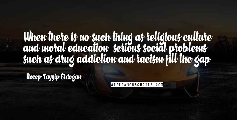 Recep Tayyip Erdogan Quotes: When there is no such thing as religious culture and moral education, serious social problems such as drug addiction and racism fill the gap.