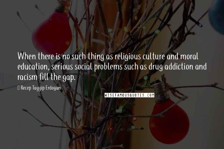 Recep Tayyip Erdogan Quotes: When there is no such thing as religious culture and moral education, serious social problems such as drug addiction and racism fill the gap.