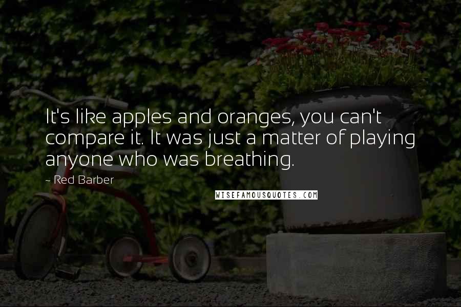 Red Barber Quotes: It's like apples and oranges, you can't compare it. It was just a matter of playing anyone who was breathing.