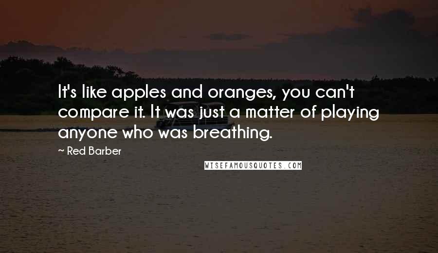 Red Barber Quotes: It's like apples and oranges, you can't compare it. It was just a matter of playing anyone who was breathing.