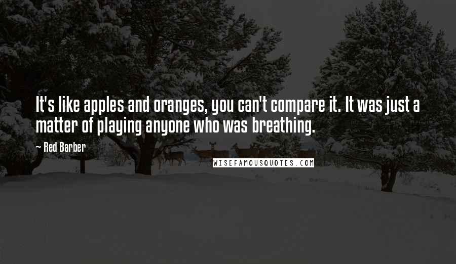 Red Barber Quotes: It's like apples and oranges, you can't compare it. It was just a matter of playing anyone who was breathing.