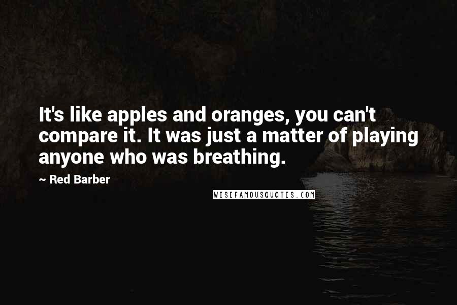 Red Barber Quotes: It's like apples and oranges, you can't compare it. It was just a matter of playing anyone who was breathing.