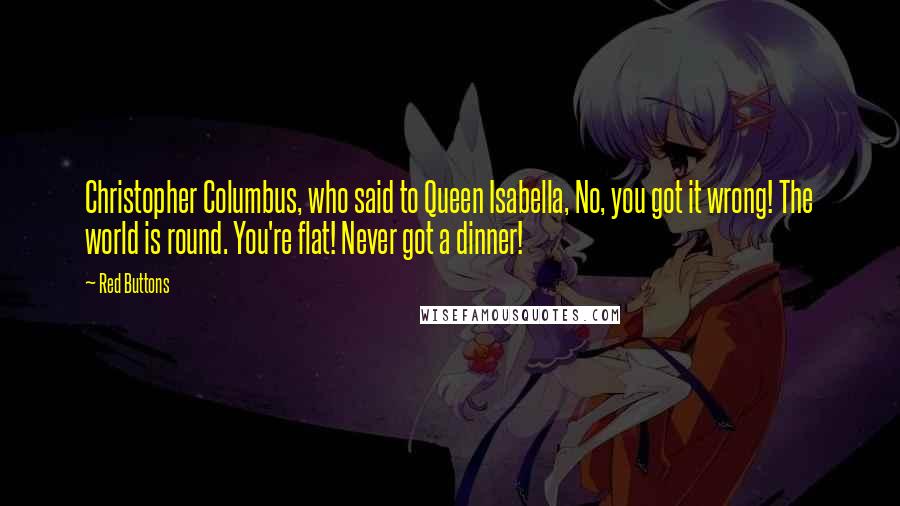 Red Buttons Quotes: Christopher Columbus, who said to Queen Isabella, No, you got it wrong! The world is round. You're flat! Never got a dinner!