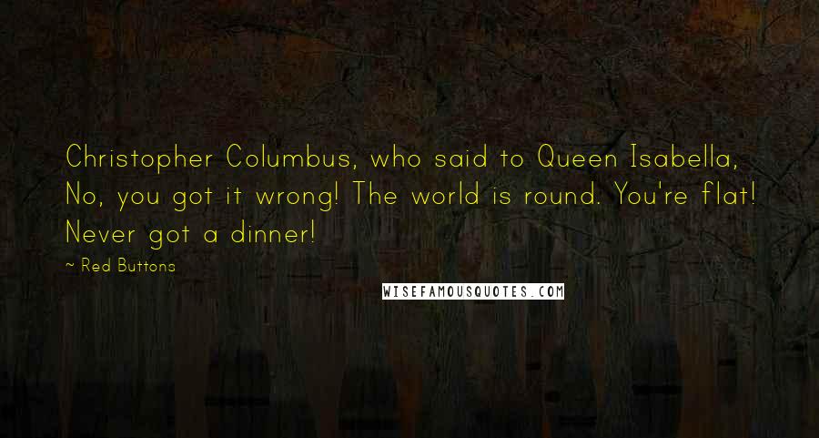 Red Buttons Quotes: Christopher Columbus, who said to Queen Isabella, No, you got it wrong! The world is round. You're flat! Never got a dinner!