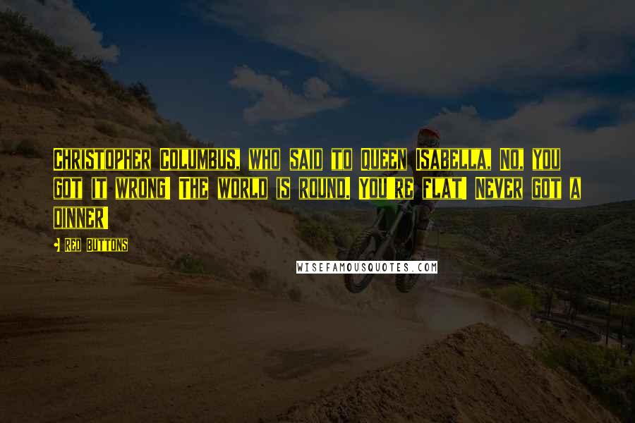 Red Buttons Quotes: Christopher Columbus, who said to Queen Isabella, No, you got it wrong! The world is round. You're flat! Never got a dinner!