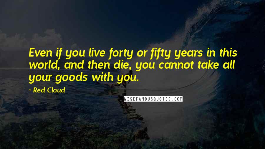 Red Cloud Quotes: Even if you live forty or fifty years in this world, and then die, you cannot take all your goods with you.