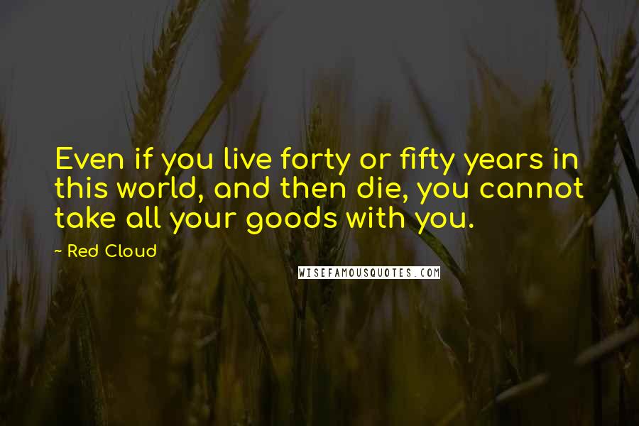 Red Cloud Quotes: Even if you live forty or fifty years in this world, and then die, you cannot take all your goods with you.