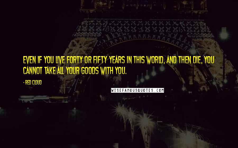 Red Cloud Quotes: Even if you live forty or fifty years in this world, and then die, you cannot take all your goods with you.