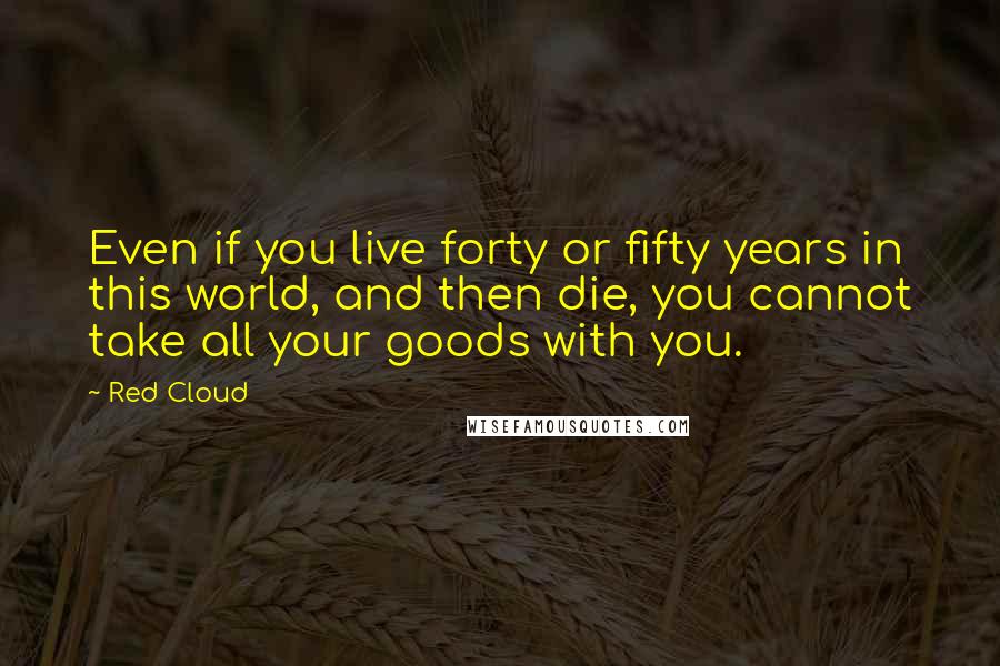 Red Cloud Quotes: Even if you live forty or fifty years in this world, and then die, you cannot take all your goods with you.