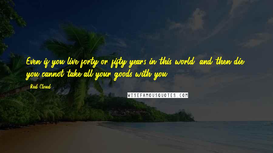 Red Cloud Quotes: Even if you live forty or fifty years in this world, and then die, you cannot take all your goods with you.