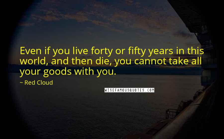 Red Cloud Quotes: Even if you live forty or fifty years in this world, and then die, you cannot take all your goods with you.