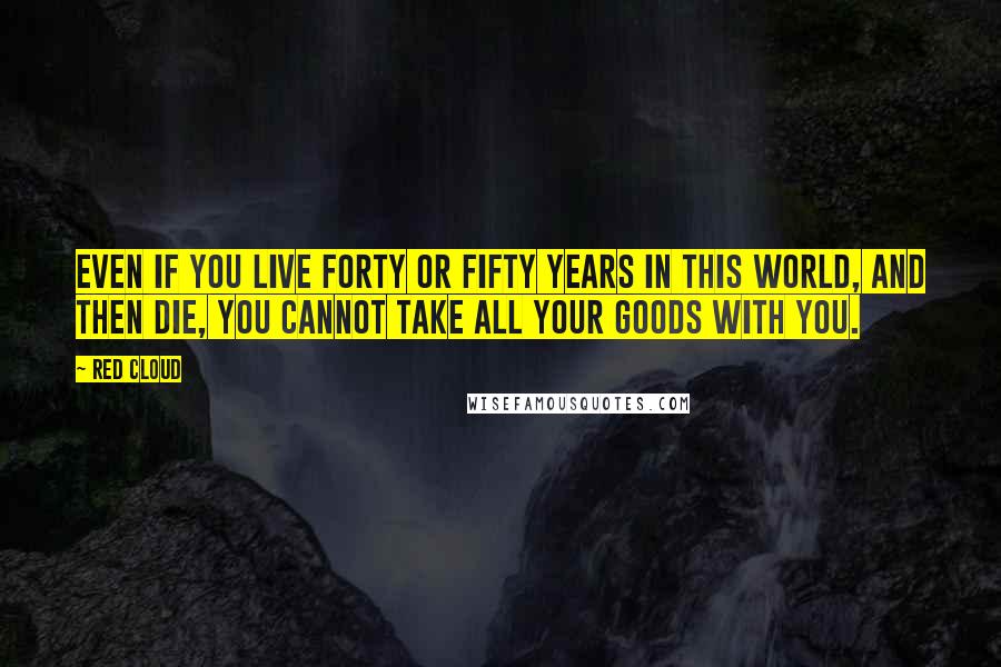 Red Cloud Quotes: Even if you live forty or fifty years in this world, and then die, you cannot take all your goods with you.