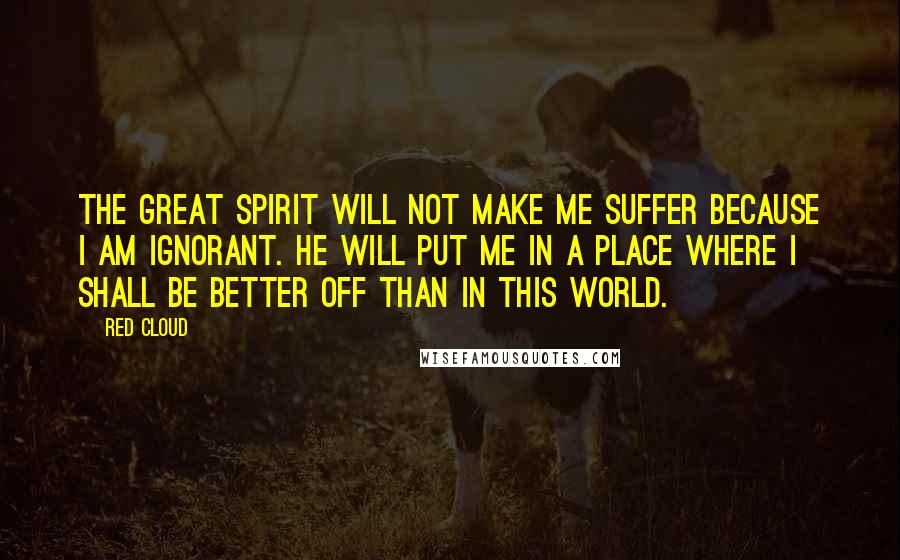 Red Cloud Quotes: The Great Spirit will not make me suffer because I am ignorant. He will put me in a place where I shall be better off than in this world.