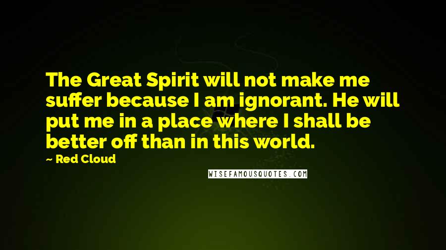 Red Cloud Quotes: The Great Spirit will not make me suffer because I am ignorant. He will put me in a place where I shall be better off than in this world.