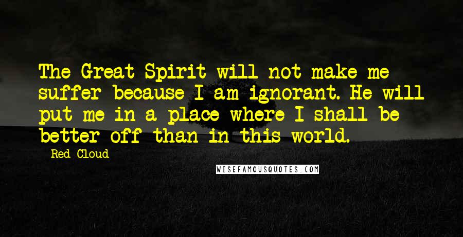 Red Cloud Quotes: The Great Spirit will not make me suffer because I am ignorant. He will put me in a place where I shall be better off than in this world.