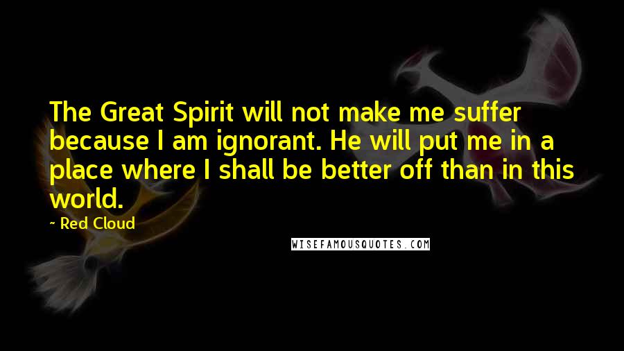 Red Cloud Quotes: The Great Spirit will not make me suffer because I am ignorant. He will put me in a place where I shall be better off than in this world.