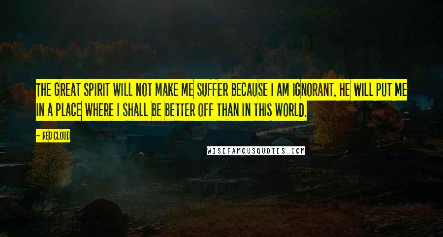 Red Cloud Quotes: The Great Spirit will not make me suffer because I am ignorant. He will put me in a place where I shall be better off than in this world.
