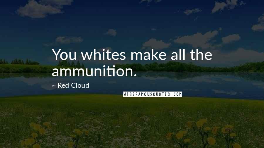 Red Cloud Quotes: You whites make all the ammunition.
