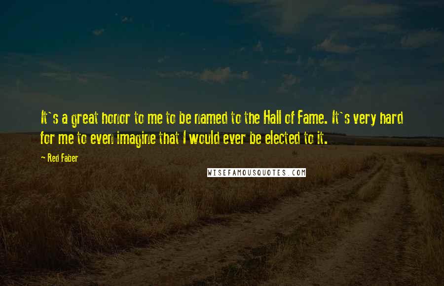 Red Faber Quotes: It's a great honor to me to be named to the Hall of Fame. It's very hard for me to even imagine that I would ever be elected to it.