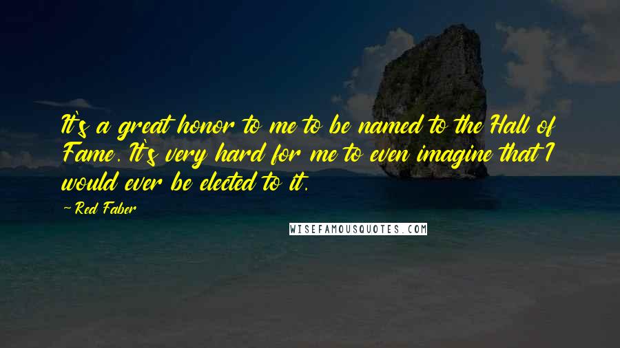 Red Faber Quotes: It's a great honor to me to be named to the Hall of Fame. It's very hard for me to even imagine that I would ever be elected to it.