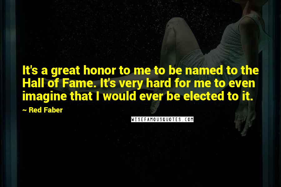 Red Faber Quotes: It's a great honor to me to be named to the Hall of Fame. It's very hard for me to even imagine that I would ever be elected to it.