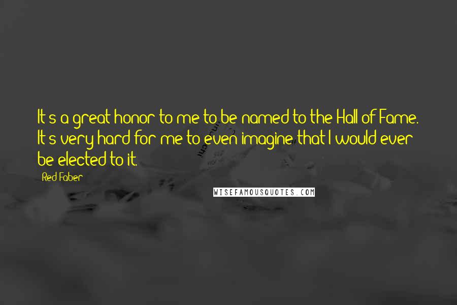 Red Faber Quotes: It's a great honor to me to be named to the Hall of Fame. It's very hard for me to even imagine that I would ever be elected to it.