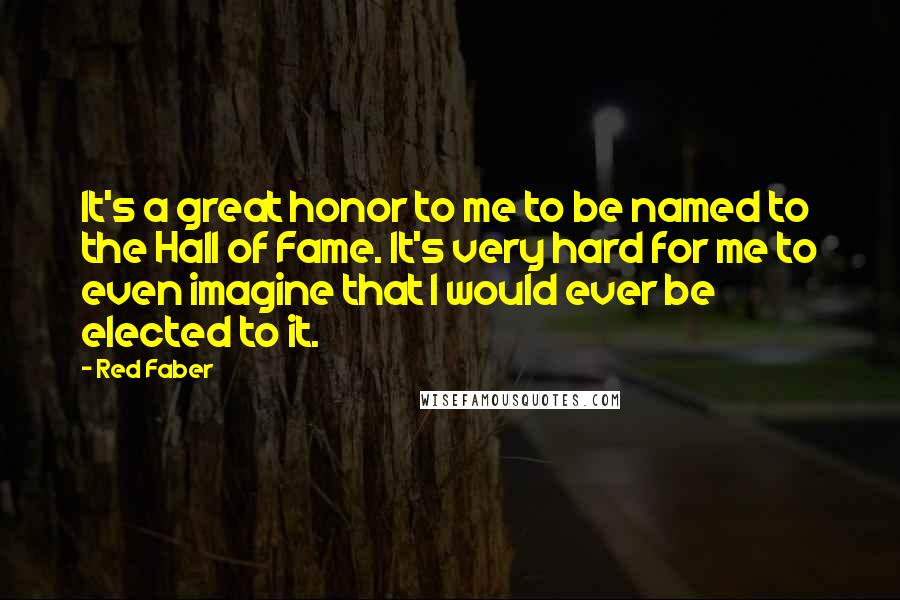Red Faber Quotes: It's a great honor to me to be named to the Hall of Fame. It's very hard for me to even imagine that I would ever be elected to it.