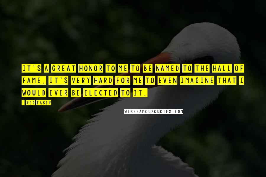 Red Faber Quotes: It's a great honor to me to be named to the Hall of Fame. It's very hard for me to even imagine that I would ever be elected to it.