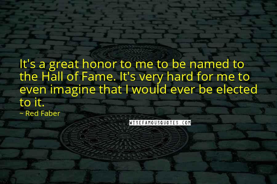 Red Faber Quotes: It's a great honor to me to be named to the Hall of Fame. It's very hard for me to even imagine that I would ever be elected to it.