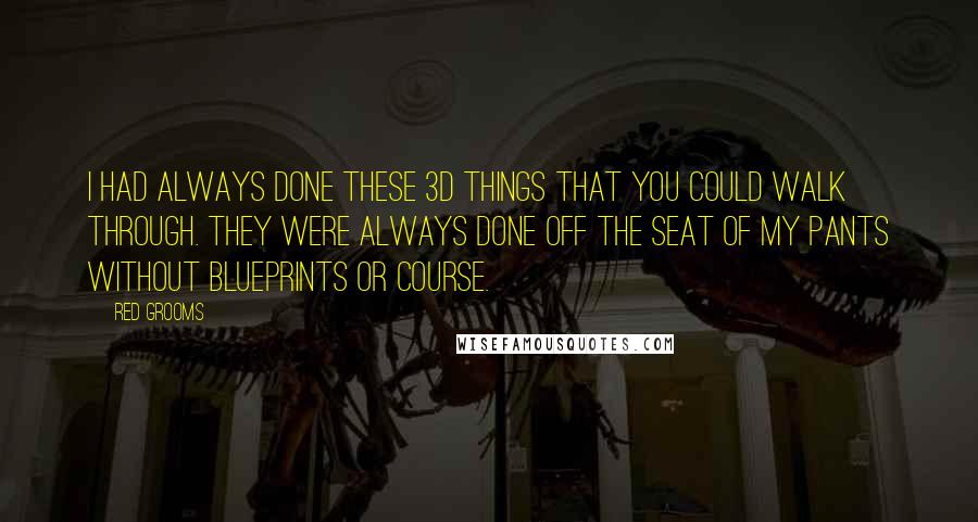 Red Grooms Quotes: I had always done these 3D things that you could walk through. They were always done off the seat of my pants without blueprints or course.