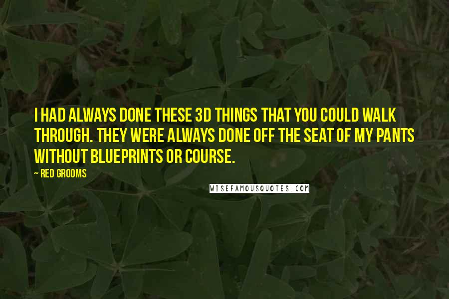 Red Grooms Quotes: I had always done these 3D things that you could walk through. They were always done off the seat of my pants without blueprints or course.