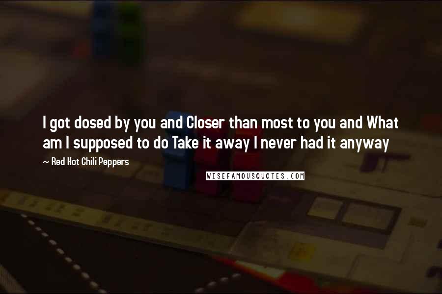 Red Hot Chili Peppers Quotes: I got dosed by you and Closer than most to you and What am I supposed to do Take it away I never had it anyway